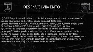 DESENVOLVIMENTO
b) O Mil Tmpr licenciado a bem da disciplina ou por condenação transitada em
julgado não faz jus ao benefício citado no caput deste artigo.
c) Para efeito de apuração dos anos de efetivo serviço, a fração de tempo igual
ou superior a 180 (cento e oitenta dias) dias é considerada um ano.
d) O oficial ou sargento temporário, licenciado ex officio por término de
prorrogação do tempo de serviço ou por conveniência do serviço tem direito ao
transporte para si e seus dependentes até a localidade, dentro do território
nacional, onde tinha sua residência ao ser convocado, conforme publicado em Bol
Reg, ou para outra cujo valor do transporte pessoal e bagagem seja menor ou
equivalente; e não faz jus a qualquer ajuda de custo.
 