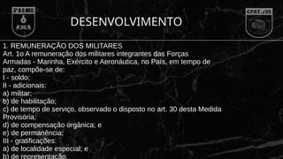 DESENVOLVIMENTO
1. REMUNERAÇÃO DOS MILITARES
Art. 1o A remuneração dos militares integrantes das Forças
Armadas - Marinha, Exército e Aeronáutica, no País, em tempo de
paz, compõe-se de:
I - soldo;
II - adicionais:
a) militar;
b) de habilitação;
c) de tempo de serviço, observado o disposto no art. 30 desta Medida
Provisória;
d) de compensação orgânica; e
e) de permanência;
III - gratificações:
a) de localidade especial; e
b) de representação.
 