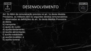 DESENVOLVIMENTO
Art. 2o Além da remuneração prevista no art. 1o desta Medida
Provisória, os militares têm os seguintes direitos remuneratórios:
I - observadas as definições do art. 3o desta Medida Provisória:
a) diária;
b) transporte;
c) ajuda de custo;
d) auxílio-fardamento;
e) auxílio-alimentação;
f) auxílio-natalidade;
g) auxílio-invalidez; e
h) auxílio-funeral;
 