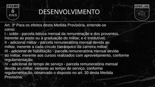 DESENVOLVIMENTO
Art. 3º Para os efeitos desta Medida Provisória, entende-se
como:
I - soldo - parcela básica mensal da remuneração e dos proventos,
inerente ao posto ou à graduação do militar, e é irredutível;
II - adicional militar - parcela remuneratória mensal devida ao
militar, inerente a cada círculo hierárquico da carreira militar;
III - adicional de habilitação - parcela remuneratória mensal devida
ao militar, inerente aos cursos realizados com aproveitamento, conforme
regulamentação;
IV - adicional de tempo de serviço - parcela remuneratória mensal
devida ao militar, inerente ao tempo de serviço, conforme
regulamentação, observado o disposto no art. 30 desta Medida
Provisória;
 