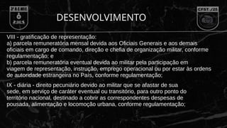 DESENVOLVIMENTO
VIII - gratificação de representação:
a) parcela remuneratória mensal devida aos Oficiais Generais e aos demais
oficiais em cargo de comando, direção e chefia de organização militar, conforme
regulamentação; e
b) parcela remuneratória eventual devida ao militar pela participação em
viagem de representação, instrução, emprego operacional ou por estar às ordens
de autoridade estrangeira no País, conforme regulamentação;
IX - diária - direito pecuniário devido ao militar que se afastar de sua
sede, em serviço de caráter eventual ou transitório, para outro ponto do
território nacional, destinado a cobrir as correspondentes despesas de
pousada, alimentação e locomoção urbana, conforme regulamentação;
 
