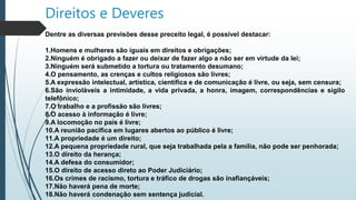 Direitos e Deveres
Dentre as diversas previsões desse preceito legal, é possível destacar:
1.Homens e mulheres são iguais em direitos e obrigações;
2.Ninguém é obrigado a fazer ou deixar de fazer algo a não ser em virtude da lei;
3.Ninguém será submetido a tortura ou tratamento desumano;
4.O pensamento, as crenças e cultos religiosos são livres;
5.A expressão intelectual, artística, científica e de comunicação é livre, ou seja, sem censura;
6.São invioláveis a intimidade, a vida privada, a honra, imagem, correspondências e sigilo
telefônico;
7.O trabalho e a profissão são livres;
8.O acesso à informação é livre;
9.A locomoção no país é livre;
10.A reunião pacífica em lugares abertos ao público é livre;
11.A propriedade é um direito;
12.A pequena propriedade rural, que seja trabalhada pela a família, não pode ser penhorada;
13.O direito da herança;
14.A defesa do consumidor;
15.O direito de acesso direto ao Poder Judiciário;
16.Os crimes de racismo, tortura e tráfico de drogas são inafiançáveis;
17.Não haverá pena de morte;
18.Não haverá condenação sem sentença judicial.
 