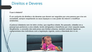 Direitos e Deveres
O que é cidadania?
É um conjunto de direitos e de deveres que devem ser seguidos por uma pessoa que vive em
sociedade, sempre respeitando os seus espaços e o seu poder de intervir e modificar
ambientes.
A palavra cidadania vem do latim civitas, que significa cidade. No passado, cidadão era a
pessoa que pertencia a uma cidade, tendo obrigações e benefícios por viver naquela nação.
Atualmente, o conceito não está preso aos limites urbanos, também estando ligado ao
compromisso dos indivíduos com a legislação vigente, como a liberdade de ir e vir.
 
