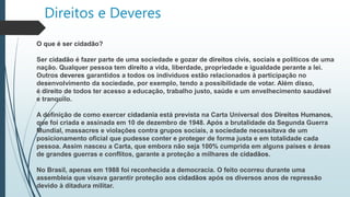 Direitos e Deveres
O que é ser cidadão?
Ser cidadão é fazer parte de uma sociedade e gozar de direitos civis, sociais e políticos de uma
nação. Qualquer pessoa tem direito a vida, liberdade, propriedade e igualdade perante a lei.
Outros deveres garantidos a todos os indivíduos estão relacionados à participação no
desenvolvimento da sociedade, por exemplo, tendo a possibilidade de votar. Além disso,
é direito de todos ter acesso a educação, trabalho justo, saúde e um envelhecimento saudável
e tranquilo.
A definição de como exercer cidadania está prevista na Carta Universal dos Direitos Humanos,
que foi criada e assinada em 10 de dezembro de 1948. Após a brutalidade da Segunda Guerra
Mundial, massacres e violações contra grupos sociais, a sociedade necessitava de um
posicionamento oficial que pudesse conter e proteger de forma justa e em totalidade cada
pessoa. Assim nasceu a Carta, que embora não seja 100% cumprida em alguns países e áreas
de grandes guerras e conflitos, garante a proteção a milhares de cidadãos.
No Brasil, apenas em 1988 foi reconhecida a democracia. O feito ocorreu durante uma
assembleia que visava garantir proteção aos cidadãos após os diversos anos de repressão
devido à ditadura militar.
 
