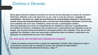 Direitos e Deveres
Muita gente entende cidadania somente em termos de boa educação ou ações de caridade e
filantropia. Atitudes como não jogar lixo na rua, catar o cocô do cachorro, respeitar as
sinalizações, não parar em vagas para portadores de necessidades especiais e idosos entre
muitas outras são importantíssimas para o convívio em comunidade e devemos incentivá-las,
mas cidadania não é só isso. Cidadania, acima de tudo, é participação política.
Uma boa definição dos níveis de entendimento da cidadania é dada por Jorge Maranhão
do Instituto de Cultura e Cidadania. Ele considera que o entendimento da cidadania se dá em
etapas, que evoluem proporcionalmente à educação política dos cidadãos. Para ele, há três
gerações de cidadania, cada uma associada a diferentes tipos de direitos, mostrando uma
evolução na compreensão do que é ser cidadão.
OK, MAS QUAIS SÃO OS DIREITOS E DEVERES DO CIDADÃO?
“Todas as pessoas nascem livres e iguais em dignidade e direitos. São dotados de razão e
consciência e devem agir em relação às outras com espírito de fraternidade.”
Declaração Universal dos Direitos Humanos, artigo 1º.
 