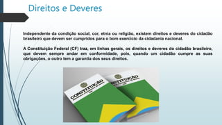 Direitos e Deveres
Independente da condição social, cor, etnia ou religião, existem direitos e deveres do cidadão
brasileiro que devem ser cumpridos para o bom exercício da cidadania nacional.
A Constituição Federal (CF) traz, em linhas gerais, os direitos e deveres do cidadão brasileiro,
que devem sempre andar em conformidade, pois, quando um cidadão cumpre as suas
obrigações, o outro tem a garantia dos seus direitos.
 