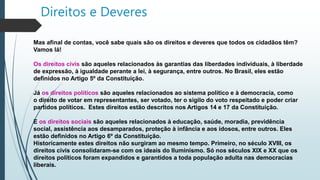 Direitos e Deveres
Mas afinal de contas, você sabe quais são os direitos e deveres que todos os cidadãos têm?
Vamos lá!
Os direitos civis são aqueles relacionados às garantias das liberdades individuais, à liberdade
de expressão, à igualdade perante a lei, à segurança, entre outros. No Brasil, eles estão
definidos no Artigo 5º da Constituição.
Já os direitos políticos são aqueles relacionados ao sistema político e à democracia, como
o direito de votar em representantes, ser votado, ter o sigilo do voto respeitado e poder criar
partidos políticos. Estes direitos estão descritos nos Artigos 14 e 17 da Constituição.
E os direitos sociais são aqueles relacionados à educação, saúde, moradia, previdência
social, assistência aos desamparados, proteção à infância e aos idosos, entre outros. Eles
estão definidos no Artigo 6º da Constituição.
Historicamente estes direitos não surgiram ao mesmo tempo. Primeiro, no século XVIII, os
direitos civis consolidaram-se com os ideais do Iluminismo. Só nos séculos XIX e XX que os
direitos políticos foram expandidos e garantidos a toda população adulta nas democracias
liberais.
 
