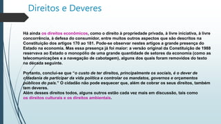 Direitos e Deveres
Há ainda os direitos econômicos, como o direito à propriedade privada, à livre iniciativa, à livre
concorrência, à defesa do consumidor, entre muitos outros aspectos que são descritos na
Constituição dos artigos 170 ao 181. Pode-se observar nestes artigos a grande presença do
Estado na economia. Mas essa presença já foi maior: a versão original da Constituição de 1988
reservava ao Estado o monopólio de uma grande quantidade de setores da economia (como as
telecomunicações e a navegação de cabotagem), alguns dos quais foram removidos do texto
na década seguinte.
Portanto, conclui-se que “o custo de ter direitos, principalmente os sociais, é o dever de
cidadania de participar da vida política e controlar os mandatos, governos e orçamentos
públicos do país.” O cidadão não pode esquecer que, além de cobrar os seus direitos, também
tem deveres.
Além desses direitos todos, alguns outros estão cada vez mais em discussão, tais como
os direitos culturais e os direitos ambientais.
 