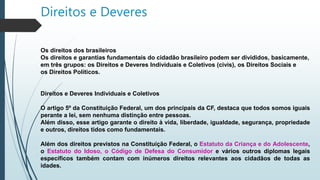 Direitos e Deveres
Os direitos dos brasileiros
Os direitos e garantias fundamentais do cidadão brasileiro podem ser divididos, basicamente,
em três grupos: os Direitos e Deveres Individuais e Coletivos (civis), os Direitos Sociais e
os Direitos Políticos.
Direitos e Deveres Individuais e Coletivos
O artigo 5º da Constituição Federal, um dos principais da CF, destaca que todos somos iguais
perante a lei, sem nenhuma distinção entre pessoas.
Além disso, esse artigo garante o direito à vida, liberdade, igualdade, segurança, propriedade
e outros, direitos tidos como fundamentais.
Além dos direitos previstos na Constituição Federal, o Estatuto da Criança e do Adolescente,
o Estatuto do Idoso, o Código de Defesa do Consumidor e vários outros diplomas legais
específicos também contam com inúmeros direitos relevantes aos cidadãos de todas as
idades.
 