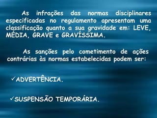 As infrações das normas disciplinares especificadas no regulamento apresentam uma classificação quanto a sua gravidade em: LEVE, MÉDIA, GRAVE e GRAVÍSSIMA. As sanções pelo cometimento de ações contrárias às normas estabelecidas podem ser: ADVERTÊNCIA. SUSPENSÃO TEMPORÁRIA. 