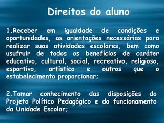 Direitos do aluno 1.Receber em igualdade de condições e oportunidades, as orientações necessárias para realizar suas atividades escolares, bem como usufruir de todos os benefícios de caráter educativo, cultural, social, recreativo, religioso, esportivo, artístico e outros que o estabelecimento proporcionar; 2.Tomar conhecimento das disposições do Projeto Político Pedagógico e do funcionamento da Unidade Escolar; 