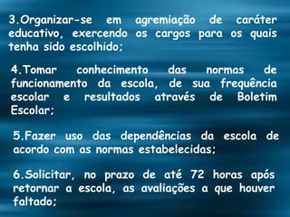 3.Organizar-se em agremiação de caráter educativo, exercendo os cargos para os quais tenha sido escolhido; 4.Tomar conhecimento das normas de funcionamento da escola, de sua frequência escolar e resultados através de Boletim Escolar; 5.Fazer uso das dependências da escola de acordo com as normas estabelecidas; 6.Solicitar, no prazo de até 72 horas após retornar a escola, as avaliações a que houver faltado; 