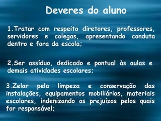 Deveres do aluno 1.Tratar com respeito diretores, professores, servidores e colegas, apresentando conduta dentro e fora da escola; 2.Ser assíduo, dedicado e pontual às aulas e demais atividades escolares; 3.Zelar pela limpeza e conservação das instalações, equipamentos mobiliários, materiais escolares, indenizando os prejuízos pelos quais for responsável; 
