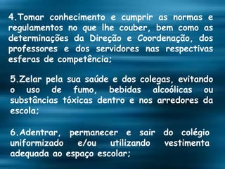 4.Tomar conhecimento e cumprir as normas e regulamentos no que lhe couber, bem como as determinações da Direção e Coordenação, dos professores e dos servidores nas respectivas esferas de competência; 5.Zelar pela sua saúde e dos colegas, evitando o uso de fumo, bebidas alcoólicas ou substâncias tóxicas dentro e nos arredores da escola; 6.Adentrar, permanecer e sair do colégio uniformizado e/ou utilizando vestimenta adequada ao espaço escolar; 