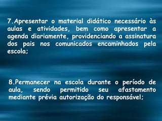 7.Apresentar o material didático necessário às aulas e atividades, bem como apresentar a agenda diariamente, providenciando a assinatura dos pais nos comunicados encaminhados pela escola; 8.Permanecer na escola durante o período de aula, sendo permitido seu afastamento mediante prévia autorização do responsável; 
