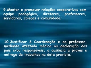 9.Manter e promover relações cooperativas com equipe pedagógica, diretores, professores, servidores, colegas e comunidade; 10.Justificar à Coordenação e ao professor, mediante atestado médico ou declaração dos pais e/ou responsáveis, a ausência a provas e entrega de trabalhos na data prevista. 
