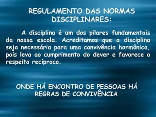 REGULAMENTO DAS NORMAS DISCIPLINARES: A disciplina é um dos pilares fundamentais da nossa escola. Acreditamos que a disciplina seja necessária para uma convivência harmônica, pois leva ao cumprimento do dever e favorece o respeito recíproco.   ONDE HÁ ENCONTRO DE PESSOAS HÁ REGRAS DE CONVIVÊNCIA . 