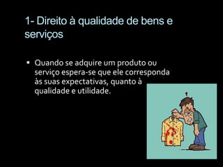 1- Direito à qualidade de bens e serviçosQuando se adquire um produto ou serviço espera-se que ele corresponda às suas expectativas, quanto à qualidade e utilidade.