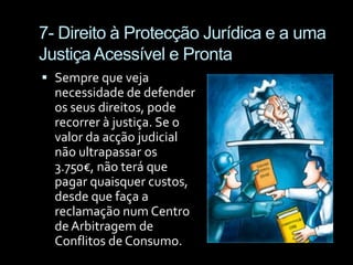 7- Direito à Protecção Jurídica e a uma Justiça Acessível e ProntaSempre que veja necessidade de defender os seus direitos, pode recorrer à justiça. Se o valor da acção judicial não ultrapassar os 3.750€, não terá que pagar quaisquer custos, desde que faça a reclamação num Centro de Arbitragem de Conflitos de Consumo.