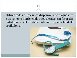 IV

 utilizar todos os recursos disponíveis de diagnóstico
 e tratamento nutricionais a seu alcance, em favor dos
 indivíduos e coletividade sob sua responsabilidade
 profissional;
 