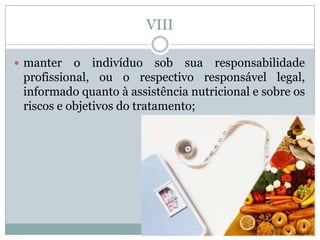 VIII

 manter   o indivíduo sob sua responsabilidade
 profissional, ou o respectivo responsável legal,
 informado quanto à assistência nutricional e sobre os
 riscos e objetivos do tratamento;
 