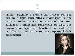 X

 manter, exigindo o mesmo das pessoas sob sua
 direção, o sigilo sobre fatos e informações de que
 tenham conhecimento no exercício das suas
 atividades profissionais, ressalvados os casos que
 exijam informações em benefício da saúde dos
 indivíduos e coletividade sob sua responsabilidade
 profissional;
 