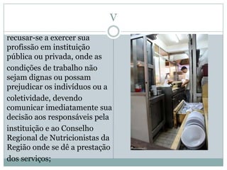 V
recusar-se a exercer sua
profissão em instituição
pública ou privada, onde as
condições de trabalho não
sejam dignas ou possam
prejudicar os indivíduos ou a
coletividade, devendo
comunicar imediatamente sua
decisão aos responsáveis pela
instituição e ao Conselho
Regional de Nutricionistas da
Região onde se dê a prestação
dos serviços;
 