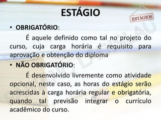 ESTÁGIO
• OBRIGATÓRIO:
É aquele definido como tal no projeto do
curso, cuja carga horária é requisito para
aprovação e obtenção do diploma
• NÃO OBRIGATÓRIO:
É desenvolvido livremente como atividade
opcional, neste caso, as horas do estágio serão
acrescidas à carga horária regular e obrigatória,
quando tal previsão integrar o currículo
acadêmico do curso.

 