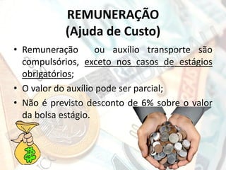 REMUNERAÇÃO
(Ajuda de Custo)
• Remuneração
ou auxílio transporte são
compulsórios, exceto nos casos de estágios
obrigatórios;
• O valor do auxílio pode ser parcial;
• Não é previsto desconto de 6% sobre o valor
da bolsa estágio.

 