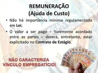 REMUNERAÇÃO
(Ajuda de Custo)
• Não há importância mínima regulamentada
em Lei;
• O valor a ser pago – livremente acordado
entre as partes – deverá, entretanto, estar
explicitado no Contrato de Estágio.

 