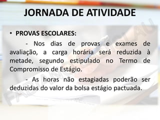 JORNADA DE ATIVIDADE
• PROVAS ESCOLARES:
- Nos dias de provas e exames de
avaliação, a carga horária será reduzida à
metade, segundo estipulado no Termo de
Compromisso de Estágio.
- As horas não estagiadas poderão ser
deduzidas do valor da bolsa estágio pactuada.

 