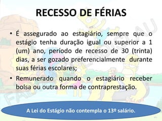 RECESSO DE FÉRIAS
• É assegurado ao estagiário, sempre que o
estágio tenha duração igual ou superior a 1
(um) ano, período de recesso de 30 (trinta)
dias, a ser gozado preferencialmente durante
suas férias escolares;
• Remunerado quando o estagiário receber
bolsa ou outra forma de contraprestação.
A Lei do Estágio não contempla o 13º salário.

 