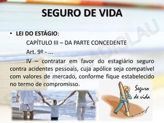 SEGURO DE VIDA
• LEI DO ESTÁGIO:
CAPÍTULO III – DA PARTE CONCEDENTE
Art. 9º - ...
IV – contratar em favor do estagiário seguro
contra acidentes pessoais, cuja apólice seja compatível
com valores de mercado, conforme fique estabelecido
no termo de compromisso.

 
