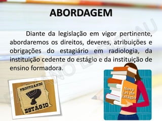 ABORDAGEM
Diante da legislação em vigor pertinente,
abordaremos os direitos, deveres, atribuições e
obrigações do estagiário em radiologia, da
instituição cedente do estágio e da instituição de
ensino formadora.

 
