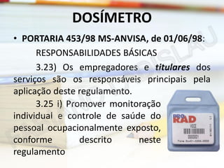DOSÍMETRO
• PORTARIA 453/98 MS-ANVISA, de 01/06/98:
RESPONSABILIDADES BÁSICAS
3.23) Os empregadores e titulares dos
serviços são os responsáveis principais pela
aplicação deste regulamento.
3.25 i) Promover monitoração
individual e controle de saúde do
pessoal ocupacionalmente exposto,
conforme
descrito
neste
regulamento

 