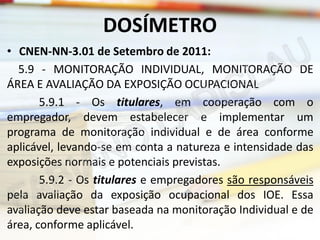DOSÍMETRO
• CNEN-NN-3.01 de Setembro de 2011:
5.9 - MONITORAÇÃO INDIVIDUAL, MONITORAÇÃO DE
ÁREA E AVALIAÇÃO DA EXPOSIÇÃO OCUPACIONAL
5.9.1 - Os titulares, em cooperação com o
empregador, devem estabelecer e implementar um
programa de monitoração individual e de área conforme
aplicável, levando-se em conta a natureza e intensidade das
exposições normais e potenciais previstas.
5.9.2 - Os titulares e empregadores são responsáveis
pela avaliação da exposição ocupacional dos IOE. Essa
avaliação deve estar baseada na monitoração Individual e de
área, conforme aplicável.

 