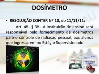 DOSÍMETRO
• RESOLUÇÃO CONTER Nº 10, de 11/11/11:
Art. 4º...§ 3º - A instituição de ensino será
responsável pelo fornecimento de dosímetros
para o controle de radiação pessoal, aos alunos
que ingressarem no Estágio Supervisionado.

 