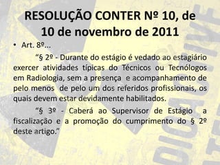 RESOLUÇÃO CONTER Nº 10, de
10 de novembro de 2011
• Art. 8º...
“§ 2º - Durante do estágio é vedado ao estagiário
exercer atividades típicas do Técnicos ou Tecnólogos
em Radiologia, sem a presença e acompanhamento de
pelo menos de pelo um dos referidos profissionais, os
quais devem estar devidamente habilitados.
“§ 3º - Caberá ao Supervisor de Estágio a
fiscalização e a promoção do cumprimento do § 2º
deste artigo.”

 