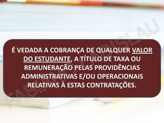 É VEDADA A COBRANÇA DE QUALQUER VALOR
DO ESTUDANTE, A TÍTULO DE TAXA OU
REMUNERAÇÃO PELAS PROVIDÊNCIAS
ADMINISTRATIVAS E/OU OPERACIONAIS
RELATIVAS À ESTAS CONTRATAÇÕES.

 