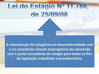 A manutenção de estagiário em desconformidade com
a Lei caracteriza vínculo empregatício do educando
com a parte concedente do estágio para todos os fins
da legislação trabalhista e previdenciária.

 