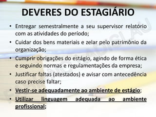 DEVERES DO ESTAGIÁRIO
• Entregar semestralmente a seu supervisor relatório
com as atividades do período;
• Cuidar dos bens materiais e zelar pelo patrimônio da
organização;
• Cumprir obrigações do estágio, agindo de forma ética
e seguindo normas e regulamentações da empresa;
• Justificar faltas (atestados) e avisar com antecedência
caso precise faltar;
• Vestir-se adequadamente ao ambiente de estágio;
• Utilizar linguagem adequada ao ambiente
profissional;

 