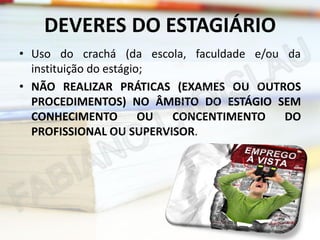 DEVERES DO ESTAGIÁRIO
• Uso do crachá (da escola, faculdade e/ou da
instituição do estágio;
• NÃO REALIZAR PRÁTICAS (EXAMES OU OUTROS
PROCEDIMENTOS) NO ÂMBITO DO ESTÁGIO SEM
CONHECIMENTO
OU
CONCENTIMENTO
DO
PROFISSIONAL OU SUPERVISOR.

 