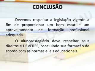 CONCLUSÃO
Devemos respeitar a legislação vigente a
fim de proporcionar um bem estar e um
aproveitamento de formação profissional
adequada.
O aluno/estagiário deve respeitar seus
direitos e DEVERES, concluindo sua formação de
acordo com as normas e leis educacionais.

 