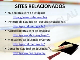 SITES RELACIONADOS
• Núcleo Brasileiro de Estágios:
https://www.nube.com.br/
• Instituto de Estudos de Pesquisa Educacionais:
http://portal.inep.gov.br/
• Associação Brasileira de estágios:
http://www.abres.org.br/v01
• Ministérios da Educação e Cultura:
http://portal.mec.gov.br/
• Conselho Estadual de Educação/RJ
http://www.cee.rj.gov.br/

 
