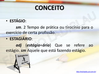 CONCEITO
• ESTÁGIO:
sm. 2 Tempo de prática ou tirocínio para o
exercício de certa profissão.
• ESTAGIÁRIO:
adj (estágio+ário) Que se refere ao
estágio. sm Aquele que está fazendo estágio.

http://michaelis.uol.com.br/

 