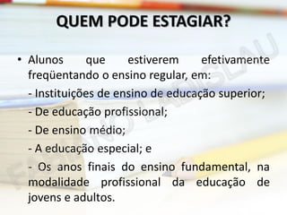 QUEM PODE ESTAGIAR?
• Alunos
que
estiverem
efetivamente
freqüentando o ensino regular, em:
- Instituições de ensino de educação superior;
- De educação profissional;
- De ensino médio;
- A educação especial; e
- Os anos finais do ensino fundamental, na
modalidade profissional da educação de
jovens e adultos.

 