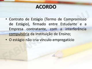ACORDO
• Contrato de Estágio (Termo de Compromisso
de Estágio), firmado entre Estudante e a
Empresa contratante, com a interferência
compulsória da Instituição de Ensino;
• O estágio não cria vínculo empregatício

 