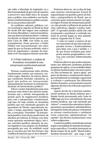 Brasília a. 36 n. 144 out./dez. 1999 249
não tolhe a liberdade do legislador ou a
discricionariedade do governo de maneira
a prescrever uma linha única de atuação
para a política, mas estabelece um funda-
mento constitucional para a política, tornan-
do-se sua premissa material66
.
As condições culturais, políticas e só-
cio-econômicas vigentes no Brasil no final
do século XX não exigem uma exaltação
de teorias liberalistas e internacionalistas,
mas um desenvolvimento firme e contínuo
em direção ao Estado Social, preconizado
pela Carta de 1988, com todas as suas
conseqüências. Nesse processo, o Poder
Público tem necessariamente um outro
papel do que na Europa unificada, onde o
nível de organização e atuação da socie-
dade civil é incomparavelmente mais alto.
8. O Poder Judiciário: a tradição do
formalismo; necessidade de uma
interpretação constitucional material-
valorativa
Normas constitucionais sobre direitos
fundamentais contêm, por natureza, con-
ceitos vagos, abstratos, de textura aberta,
que constituem fórmulas valorativas, as
quais não podem ser interpretadas
adequadamente mediante os métodos tra-
dicionais da hermenêutica jurídica67
.
Talvez o maior impedimento para uma
proteção mais efetiva dos direitos funda-
mentais seja a atitude ultrapassada de
grande parte da magistratura brasileira
para com a interpretação constitucional,
cuja base até hoje consiste no formalismo
jurídico que tem dominado gerações de
operadores de Direito, especialmente du-
rante o tempo autoritário. Segundo Bob-
bio, a concepção “formalista” da interpre-
tação jurídica, fruto do jus-positivismo, dá
absoluta prevalência às formas com base
numa operação meramente lógica, isto é,
aos conceitos jurídicos abstratos da nor-
ma legislativa com prejuízo da finalidade
perseguida por esta, da realidade social
que se encontra por trás das formas e dos
conflitos de interesse que se deve dirimir68
.
Podemos observar, até os dias de hoje,
uma maneira extremamente formal de
argumentação em grandes partes da dou-
trina e jurisprudência do Brasil, que se
concentra quase exclusivamente em aspec-
tos lógico-formais da interpretação jurídi-
ca e não permite a influência de pontos de
vista valorativos, ligados à justiça mate-
rial69
. O operador jurídico ainda não está
acostumado a questionar o conteúdo ma-
terial de normas legais ou atos adminis-
trativos. Segundo José E. Faria,
“é cada vez maior o número de juí-
zes conscientes de que não estão pre-
parados técnica e intelectualmente
para lidar com o que é inédito; (...)
de que foram treinados para inter-
pretar normas programáticas e nor-
mas com conceitos indeterminados
(...)”70
.
Podemos observar que muitos represen-
tantes das diferentes profissões jurídicas
gostariam de aplicar, no seu trabalho diário,
os direitos fundamentais com mais coerên-
cia. Eles reclamam do “pouco apoio” por
parte da literatura constitucional clássica,
que normalmente se restringiu a apresentar
a evolução e positivação dos diferentes
direitos humanos, acrescentando somente
algumas decisões dos tribunais superiores
a respeito71
.
Apesar do fato de a doutrina constitu-
cional moderna no Brasil enfatizar que o
Estado Social preconizado pela Carta de
1988 exige um novo entendimento das suas
normas jurídicas, que seja orientado por
valores72
, a maioria dos operadores (juízes,
promotores,procuradores,administradores,
advogados) ainda não passou a interpretar
as normas constitucionais e ordinárias
(civis, comerciais, administrativas) “no
espírito” dos direitos fundamentais e seus
valores subjacentes.
A natureza político-social dessas normas
impõeanecessidadedemétodosdeinterpre-
tação específicos. O modelo dominante no
Brasil sempre foi de perfil “liberal-indivi-
dualista-normativista”, que nega a apli-
 