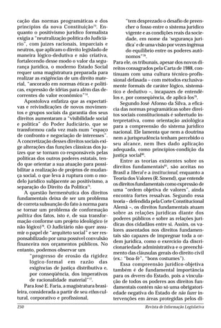 Revista de Informação Legislativa250
cação das normas programáticas e dos
princípios da nova Constituição73
. En-
quanto o positivismo jurídico formalista
exigia a “neutralização política do Judiciá-
rio”, com juízes racionais, imparciais e
neutros, que aplicam o direito legislado de
maneira lógico-dedutiva e não criativa,
fortalecendo desse modo o valor da segu-
rança jurídica, o moderno Estado Social
requer uma magistratura preparada para
realizar as exigências de um direito mate-
rial, “ancorado em normas éticas e políti-
cas, expressão de idéias para além das de-
correntes do valor econômico”74
.
Apostolova enfatiza que as expectati-
vas e reivindicações de novos movimen-
tos e grupos sociais da garantia dos seus
direitos aumentaram a “visibilidade social
e política” do Poder Judiciário, que se
transformou cada vez mais num “espaço
de confronto e negociação de interesses”.
A concretização desses direitos sociais exi-
ge alterações das funções clássicas dos ju-
ízes que se tornam co-responsáveis pelas
políticas dos outros poderes estatais, ten-
do que orientar a sua atuação para possi-
bilitar a realização de projetos de mudan-
ça social, o que leva à ruptura com o mo-
delo jurídico subjacente ao positivismo, a
separação do Direito da Política75
.
A questão hermenêutica dos direitos
fundamentais deixa de ser um problema
de correta subsunção do fato à norma para
se tornar um problema de conformação
política dos fatos, isto é, de sua transfor-
mação conforme um projeto ideológico (e
não lógico)76
. O Judiciário não quer assu-
mir o papel de “arquiteto social” e ser res-
ponsabilizado por uma possível convulsão
financeira nos orçamentos públicos. No
entanto, podemos observar um
“progresso de erosão da rigidez
lógico-formal em razão das
exigências de justiça distributiva e,
por conseqüência, dos imperativos
de racionalidade material”77
.
Para José E. Faria, a magistratura brasi-
leira, considerada a partir de seu ethos cul-
tural, corporativo e profissional,
“tem desprezado o desafio de preen-
cher o fosso entre o sistema jurídico
vigente e as condições reais da socie-
dade, em nome da ‘segurança jurí-
dica’edeumavisãoporvezesingênua
do equilíbrio entre os poderes autô-
nomos”78
.
Para ele, os tribunais, apesar dos novos di-
reitos consagrados pela Carta de 1988, con-
tinuam com uma cultura técnico-profis-
sional defasada – com métodos exclusiva-
mente formais de caráter lógico, sistemá-
tico e dedutivo –, incapazes de entendê-
los e, por conseqüência, de aplicá-los79
.
Segundo José Afonso da Silva, a eficá-
cia das normas programáticas sobre direi-
tos sociais constitucionais é sobretudo in-
terpretativa, como orientação axiológica
para a compreensão do sistema jurídico
nacional. Ele lamenta que nem a doutrina
nem a jurisprudência tenham percebido o
seu alcance, nem lhes dado aplicação
adequada, como princípios-condição da
justiça social80
.
Entre as teorias existentes sobre os
direitos fundamentais81
, são aceitas no
Brasil a liberal e a institucional, enquanto a
Teoria dos Valores (R. Smend), que entende
os direitos fundamentais como expressão de
uma “ordem objetiva de valores”, ainda
encontra fortes ressalvas. Segundo essa
teoria–defendidapelaCorte Constitucional
Alemã –, os direitos fundamentais atuam
sobre as relações jurídicas diante dos
poderes públicos e sobre as relações jurí-
dicas dos cidadãos entre si. Assim, os va-
lores assentados nos direitos fundamen-
tais são capazes de impregnar toda a or-
dem jurídica, como o exercício da discri-
cionariedade administrativa e o preenchi-
mento das cláusulas gerais do direito civil
(ex.: “boa-fé”, “bons costumes”).
Essa compreensão jurídico-objetiva
também é de fundamental importância
para os deveres do Estado, pois a vincula-
ção de todos os poderes aos direitos fun-
damentais contém não só uma obrigatori-
edade negativa do Estado de não fazer in-
tervenções em áreas protegidas pelos di-
 