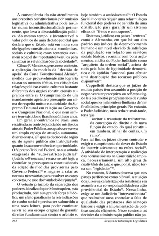 Revista de Informação Legislativa252
A conseqüência do não-atendimento
aos preceitos constitucionais por omissão
legislativa ou administrativa pode resul-
tar numa inconstitucionalidade perma-
nente, que leva à desestabilização políti-
ca. Ao mesmo tempo, é incontestável o
valor político de uma decisão judicial que
declara que o Estado está em mora com
obrigações constitucionais econômicas,
sociais e culturais; essas sentenças assu-
mem o papel de importantes veículos para
canalizar as reivindicações da sociedade90
.
GilmarF.Mendessugere,nessecontexto,
a aplicação do modelo da “decisão de
apelo” da Corte Constitucional Alemã91
,
medida que provavelmente não lograria
causar os mesmos efeitos, em virtude das
relações políticas e sócio-culturais bastante
diferentes dos órgãos constitucionais su-
premos entre si. O cumprimento de um
mandamento apelativo pressupõe um cli-
ma de respeito mútuo e autoridade do Su-
premo Tribunal em relação ao Governo
e o Congresso Nacional, o que nem sem-
pre tem existido no Brasil nos últimos anos.
Em geral, encontramos no Brasil uma
resistência ao controle judicial do mérito dos
atos do Poder Público, aos quais se reserva
um amplo espaço de atuação autônoma,
discricionária, em que as decisões do órgão
ou do agente público são insindicáveis
quanto à sua conveniência e oportunidade.
O Supremo Tribunal Federal, na sua atitude
exagerada de “auto-restrição judicial”
(judicial self-restraint), recusa-se, até hoje, a
controlar os pressupostos constitucionais
da edição de medidas provisórias pelo
Governo Federal92
e nega-se a criar as
normas necessárias para resolver os casos
concretos,nocasodomandadodeinjunção93
.
O vetusto princípio da separação dos
poderes, idealizado por Montesquieu, está
produzindo, com sua grande força simbó-
lica, um efeito paralisante às reivindicações
de cunho social e precisa ser submetido a
uma nova leitura, para poder continuar
servir ao seu escopo original de garantir
direitos fundamentais contra o arbítrio e,
hoje também, a omissão estatal94
. O Estado
Social moderno requer uma reformulação
funcional dos poderes no sentido de uma
distribuição para garantir um sistema
eficaz de “freios e contrapesos”.
Sistemas jurídicos em países “centrais”
como a Alemanha, em que há um alto
padrão nos índices de desenvolvimento
humano e um nível elevado de satisfação
da população em relação aos serviços
sociais básicos, recusam, com bons argu-
mentos, a idéia do Poder Judiciário como
“arquiteto da ordem social”, acima de
tudo pela falta de legitimidade democrá-
tica e de aptidão funcional para efetuar
uma distribuição dos recursos públicos
disponíveis95
.
Cappelletti destaca que os juízes de
muitos países têm assumido a posição de
negar o caráter preceptivo, ou self-executing,
de leis ou direitos programáticos de cunho
social, que normalmente se limitam a definir
finalidades, princípios gerais. No entanto,
o Poder Judiciário, mais cedo ou mais tarde,
teria que
“aceitar a realidade da transforma-
da concepção do direito e da nova
função do estado, do qual constitu-
em também, afinal de contas, um
ramo”.
Para tal fim, os juízes devem controlar e
exigir o cumprimento do dever do Estado
de intervir ativamente na esfera social96
.
A atividade de interpretação e realização
das normas sociais na Constituição impli-
ca, necessariamente, um alto grau de
criatividade do juiz, o que, por si, não o tor-
na um “legislador”97
.
No entanto, B. Santos observa que, nos
países periféricos como o Brasil, a atuação
dos juízes se carateriza pela resistência em
assumir a sua co-responsabilidade na ação
providencial do Estado98
. Nessa linha,
exige-se um Judiciário “intervencionista”
que realmente ousa controlar a falta de
qualidade das prestações dos serviços
básicos e exigir a implementação de polí-
ticas sociais eficientes. Nesse contexto, as
decisões da administração pública não po-
 